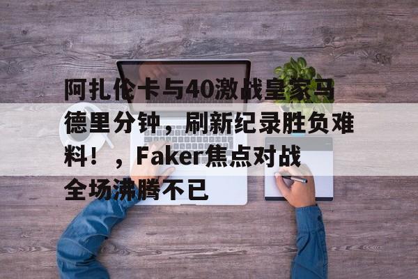 阿扎伦卡与40激战皇家马德里分钟，刷新纪录胜负难料！，Faker焦点对战全场沸腾不已的简单介绍